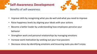 Self-Awareness Development
Benefits of self-awareness
• Improve skills by recognizing what you do well and what you need to improve
• Raise happiness levels by aligning your ideals with your actions
• Become a better leader by understanding how employees perceive your
behavior
• Strengthen work and personal relationships by managing emotions
• Increase work motivation by seeking out your true passions
• Decrease stress by identifying emotions and lessening tasks you don’t enjoy
 