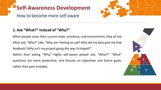 Self-Awareness Development
How to become more self-aware
1. Ask “What?” instead of “Why?”
When people asses their current state, emotions, and environment, they all too
often ask, “Why?” Like, “Why am I feeling so sad? Why did my boss give me that
feedback? Why isn’t my project going the way I’d hoped?”
Rather than asking “Why,” highly self-aware people ask, “What?” “What”
questions are more productive, and focuses on objectives and future goals,
rather than past mistakes.
 