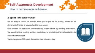 Self-Awareness Development
How to become more self-aware
2. Spend Time With Yourself
It’s not easy to reflect on yourself when you’ve got the TV blaring, you’re out to
dinner with friends, or you’re glued to your phone.
Give yourself the space and time necessary to self-reflect, by avoiding distractions.
Try spending time reading, writing, meditating, or practicing other solo activities to
connect with yourself.
Try to give yourself 30 quiet, distraction-free minutes a day.
 