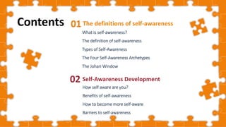 Cover
The definitions of self-awareness
01
What is self-awareness?
The definition of self-awareness
Types of Self-Awareness
The Four Self-Awareness Archetypes
The Johari Window
Self-Awareness Development
02
Contents
How self aware are you?
Benefits of self-awareness
How to become more self-aware
Barriers to self-awareness
 