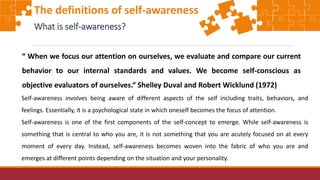 The definitions of self-awareness
What is self-awareness?
“ When we focus our attention on ourselves, we evaluate and compare our current
behavior to our internal standards and values. We become self-conscious as
objective evaluators of ourselves.“ Shelley Duval and Robert Wicklund (1972)
Self-awareness involves being aware of different aspects of the self including traits, behaviors, and
feelings. Essentially, it is a psychological state in which oneself becomes the focus of attention.
Self-awareness is one of the first components of the self-concept to emerge. While self-awareness is
something that is central to who you are, it is not something that you are acutely focused on at every
moment of every day. Instead, self-awareness becomes woven into the fabric of who you are and
emerges at different points depending on the situation and your personality.
 