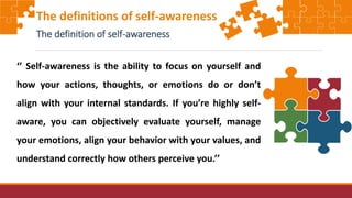 ‘’ Self-awareness is the ability to focus on yourself and
how your actions, thoughts, or emotions do or don’t
align with your internal standards. If you’re highly self-
aware, you can objectively evaluate yourself, manage
your emotions, align your behavior with your values, and
understand correctly how others perceive you.’’
The definitions of self-awareness
The definition of self-awareness
 