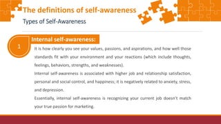 1
Internal self-awareness:
It is how clearly you see your values, passions, and aspirations, and how well those
standards fit with your environment and your reactions (which include thoughts,
feelings, behaviors, strengths, and weaknesses).
Internal self-awareness is associated with higher job and relationship satisfaction,
personal and social control, and happiness; it is negatively related to anxiety, stress,
and depression.
Essentially, internal self-awareness is recognizing your current job doesn’t match
your true passion for marketing.
The definitions of self-awareness
Types of Self-Awareness
 