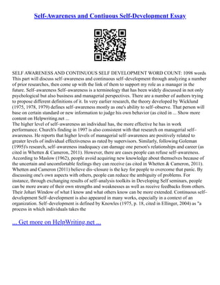 Self-Awareness and Contiuous Self-Development Essay
SELF AWARENESS AND CONTINUOUS SELF DEVELOPMENT WORD COUNT: 1098 words
This part will discuss self–awareness and continuous self–development through analyzing a number
of prior researches, then come up with the link of them to support my role as a manager in the
future. Self–awareness Self–awareness is a terminology that has been widely discussed in not only
psychological but also business and managerial perspectives. There are a number of authors trying
to propose different definitions of it. In very earlier research, the theory developed by Wicklund
(1975, 1978, 1979) defines self–awareness mostly as one's ability to self–observe. That person will
base on certain standard or new information to judge his own behavior (as cited in ... Show more
content on Helpwriting.net ...
The higher level of self–awareness an individual has, the more effective he has in work
performance. Church's finding in 1997 is also consistent with that research on managerial self–
awareness. He reports that higher levels of managerial self–awareness are positively related to
greater levels of individual effectiveness as rated by supervisors. Similarly, following Goleman
(1995)'s research, self–awareness inadequacy can damage one person's relationships and career (as
cited in Whetten & Cameron, 2011). However, there are cases people can refuse self–awareness.
According to Maslow (1962), people avoid acquiring new knowledge about themselves because of
the uncertain and uncomfortable feelings they can receive (as cited in Whetten & Cameron, 2011).
Whetten and Cameron (2011) believe dis–closure is the key for people to overcome that panic. By
discussing one's own aspects with others, people can reduce the ambiguity of problems. For
instance, through exchanging results of self–analysis toolkits in Developing Self seminars, people
can be more aware of their own strengths and weaknesses as well as receive feedbacks from others.
Their Johari Window of what I know and what others know can be more extended. Continuous self–
development Self–development is also appeared in many works, especially in a context of an
organization. Self–development is defined by Knowles (1975, p. 18, cited in Ellinger, 2004) as "a
process in which individuals takes the
... Get more on HelpWriting.net ...
 