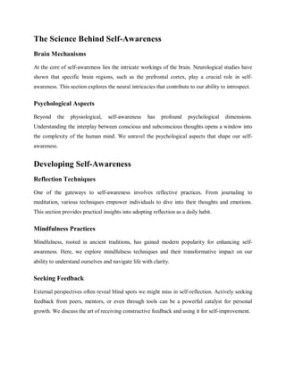 The Science Behind Self-Awareness
Brain Mechanisms
At the core of self-awareness lies the intricate workings of the brain. Neurological studies have
shown that specific brain regions, such as the prefrontal cortex, play a crucial role in self-
awareness. This section explores the neural intricacies that contribute to our ability to introspect.
Psychological Aspects
Beyond the physiological, self-awareness has profound psychological dimensions.
Understanding the interplay between conscious and subconscious thoughts opens a window into
the complexity of the human mind. We unravel the psychological aspects that shape our self-
awareness.
Developing Self-Awareness
Reflection Techniques
One of the gateways to self-awareness involves reflective practices. From journaling to
meditation, various techniques empower individuals to dive into their thoughts and emotions.
This section provides practical insights into adopting reflection as a daily habit.
Mindfulness Practices
Mindfulness, rooted in ancient traditions, has gained modern popularity for enhancing self-
awareness. Here, we explore mindfulness techniques and their transformative impact on our
ability to understand ourselves and navigate life with clarity.
Seeking Feedback
External perspectives often reveal blind spots we might miss in self-reflection. Actively seeking
feedback from peers, mentors, or even through tools can be a powerful catalyst for personal
growth. We discuss the art of receiving constructive feedback and using it for self-improvement.
 