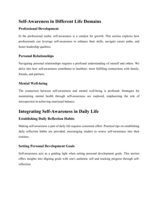 Self-Awareness in Different Life Domains
Professional Development
In the professional realm, self-awareness is a catalyst for growth. This section explores how
professionals can leverage self-awareness to enhance their skills, navigate career paths, and
foster leadership qualities.
Personal Relationships
Navigating personal relationships requires a profound understanding of oneself and others. We
delve into how self-awareness contributes to healthier, more fulfilling connections with family,
friends, and partners.
Mental Well-being
The connection between self-awareness and mental well-being is profound. Strategies for
maintaining mental health through self-awareness are explored, emphasizing the role of
introspection in achieving emotional balance.
Integrating Self-Awareness in Daily Life
Establishing Daily Reflection Habits
Making self-awareness a part of daily life requires consistent effort. Practical tips on establishing
daily reflection habits are provided, encouraging readers to weave self-awareness into their
routines.
Setting Personal Development Goals
Self-awareness acts as a guiding light when setting personal development goals. This section
offers insights into aligning goals with one's authentic self and tracking progress through self-
reflection.
 