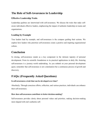 The Role of Self-Awareness in Leadership
Effective Leadership Traits
Leadership qualities are intertwined with self-awareness. We discuss the traits that make self-
aware individuals effective leaders, emphasizing the impact of authentic leadership on teams and
organizations.
Leading by Example
True leaders lead by example, and self-awareness is the compass guiding their actions. We
explore how leaders who prioritize self-awareness create a positive and inspiring organizational
culture.
Conclusion
In closing, self-awareness stands as a key component in the intricate tapestry of personal
development. From its scientific foundations to its practical applications in daily life, fostering
self-awareness is a journey worth undertaking. As you embark on your personal development
quest, remember that self-awareness is not a destination but a continuous process of growth and
discovery.
FAQs: (Frequently Asked Questions)
Is self-awareness a trait that can be developed over time?
Absolutely. Through conscious efforts, reflection, and various practices, individuals can enhance
their self-awareness.
How does self-awareness contribute to better decision-making?
Self-awareness provides clarity about personal values and priorities, making decision-making
more aligned with one's authentic self.
 