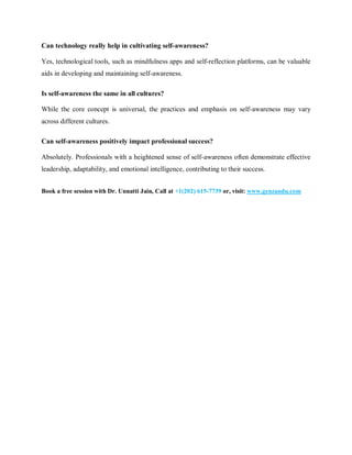 Can technology really help in cultivating self-awareness?
Yes, technological tools, such as mindfulness apps and self-reflection platforms, can be valuable
aids in developing and maintaining self-awareness.
Is self-awareness the same in all cultures?
While the core concept is universal, the practices and emphasis on self-awareness may vary
across different cultures.
Can self-awareness positively impact professional success?
Absolutely. Professionals with a heightened sense of self-awareness often demonstrate effective
leadership, adaptability, and emotional intelligence, contributing to their success.
Book a free session with Dr. Unnatti Jain, Call at +1(202) 615-7739 or, visit: www.genzandu.com
 