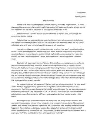 Jason Chene<br />Speech/Online<br />Self-awareness<br />Tao Tzu said, “Knowing other people is wisdom, knowing your self is enlightenment.” As every day passes I become more enlightened through the process of self-awareness. Knowing who we are and why we behave the way we do is essential to our happiness and success in life.<br />Self-awareness is a process that can be used effectively to improve ones, self-concept, self-esteem, and decision making.<br />To better help you understand this process; I will discuss what self-awareness is by definition and example. I will inform you of two tools you can use to attain self-awareness (MBTI and SII). Lastly, I will discuss what to do once you have begun the process of self-awareness.<br />I started my college career with no clue what major to select. I just wasn’t sure what I could or couldn’t handle. I went eight terms with an undeclared major. Now I am three classes away from an associate of science in general studies. Last term I took my first self-awareness class. Had I taken this class my first term I would have chosen a major, more importantly I would have chosen a different major. <br />So what is Self-awareness? Merriam-Webster defines self-awareness as an awareness of one’s own personality or individuality. Albert Ellis, an early psychologist and creator of Rational Emotive Therapy, felt that human beings are largely responsible for creating their own emotional reactions and disturbances. He used a process called cognitive reconstruction, which dealt with replacing the thoughts, ideas, and beliefs that maintain an individual’s problem. Telling yourself you are worthless, or that you cannot accomplish something is damaging to you self-concept, and can create depressing, and reclusive behavior. Telling yourself you will work harder to get it next time will create motivation giving that person something to work towards.<br />So, how can one attain self-awareness? The best tools are self-assessment test. The most widely used is the Myer Briggs personality type indicator. Many of the Fortune 500 companies use this assessment in their hiring process. People can fall into 16  personality types. The test is simple enough to comprehend, and easy to take.  I myself am an E.N.T.P, but you’ll have to take the assessment to find out what that means. Test such as the MBTI are a great way to understand your personality a little better.<br />Another great tool for self-awareness in the workplace is the Strong Interest Inventory. This assessment measures your interest in four categories of career related interest; General Occupational Themes, Basic Interest Scale, Personal Styles Scale, and Occupational Scale. Knowing where you will be happiest in the work place is vital to your success. Do a job you hate and you will find no amount of money may be worth the hassles of the job. Confucius said, “Do what you love and you will never work a day in your life.” What could be better than getting paid to do “nothing”? <br />So what do you do now that you have begun the journey into self-awareness? The answer is more research. Self-awareness is a continuous process that is worthy of mastery. The more assessments you take the more “enlightened” you’ll become. The more enlightened you become the better your self-image will be. Naturally, the more positive we see ourselves the better we begin to feel about ourselves, raising our self-esteem. When we become more confident, we lose the fear of failure and are better able to make important decisions. <br />So in conclusion, remember that self-awareness is a process that when used effectively, and when taken serious, can improve one’s self-concept, self-esteem, and decision making. Self-awareness can be defined as an awareness of one’s own personality and individuality, and tools like the MBTI and SII can get you started on your path to self-discovery. Once you have started the process, don’t stop. Take a look at your interest and determine if they are possible, or if you have physical limitation that prevent you pursuing your interest. Take a look at your personality. Do you have morals that may conflict with a career you’re pursuing? Knowing what connects, or conflicts you, is the vehicle that drives self-awareness. Keep in mind that as we grow older or perceptions change. The way we feel and how we interact with the world around us changes with it. Therefore, we are all in constant need of reevaluation. Discover what you are truly happy doing. Discover your gifts, and embrace them. As Benjamin Franklin once said, “Hide not your talents, they for use were made. What’s a sundial in the shade?”<br />