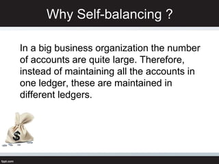 Why Self-balancing ?
In a big business organization the number
of accounts are quite large. Therefore,
instead of maintaining all the accounts in
one ledger, these are maintained in
different ledgers.
 