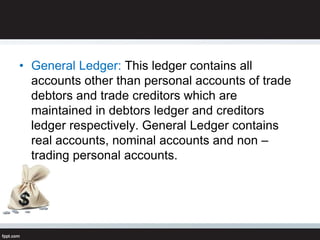 • General Ledger: This ledger contains all
accounts other than personal accounts of trade
debtors and trade creditors which are
maintained in debtors ledger and creditors
ledger respectively. General Ledger contains
real accounts, nominal accounts and non –
trading personal accounts.
 