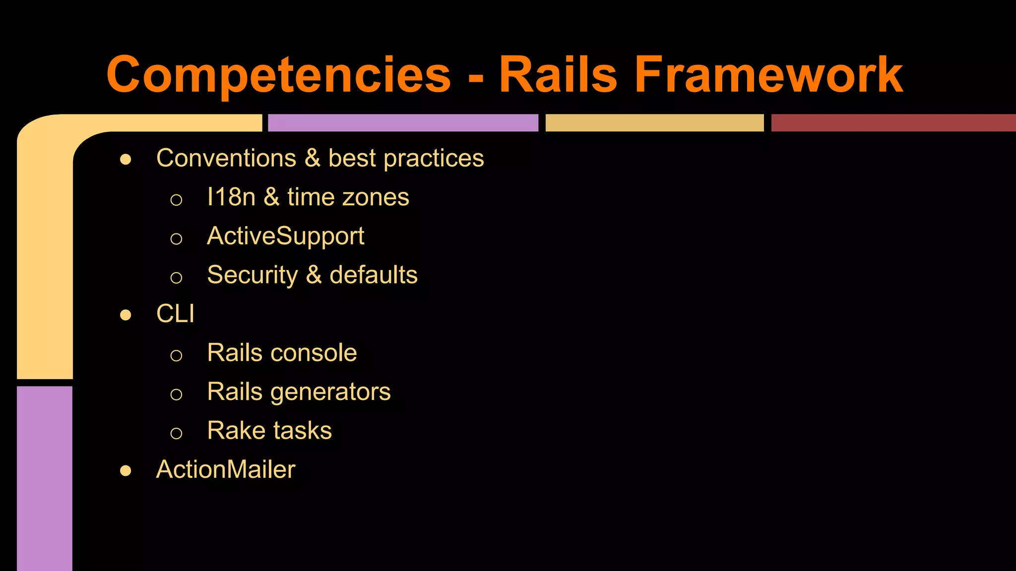● Conventions & best practices
o I18n & time zones
o ActiveSupport
o Security & defaults
● CLI
o Rails console
o Rails generators
o Rake tasks
● ActionMailer
Competencies - Rails Framework
 