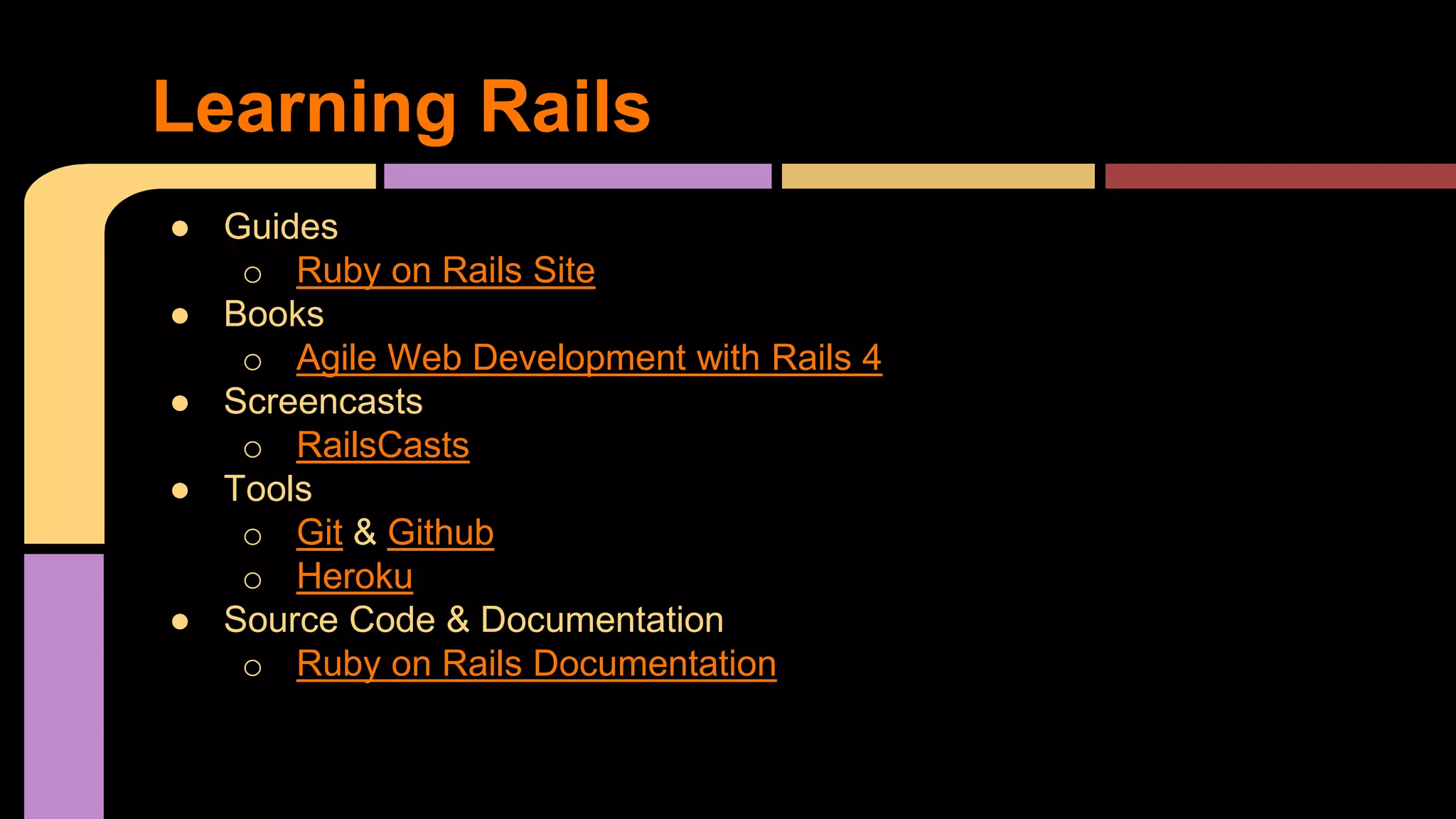 ● Guides
o Ruby on Rails Site
● Books
o Agile Web Development with Rails 4
● Screencasts
o RailsCasts
● Tools
o Git & Github
o Heroku
● Source Code & Documentation
o Ruby on Rails Documentation
Learning Rails
 