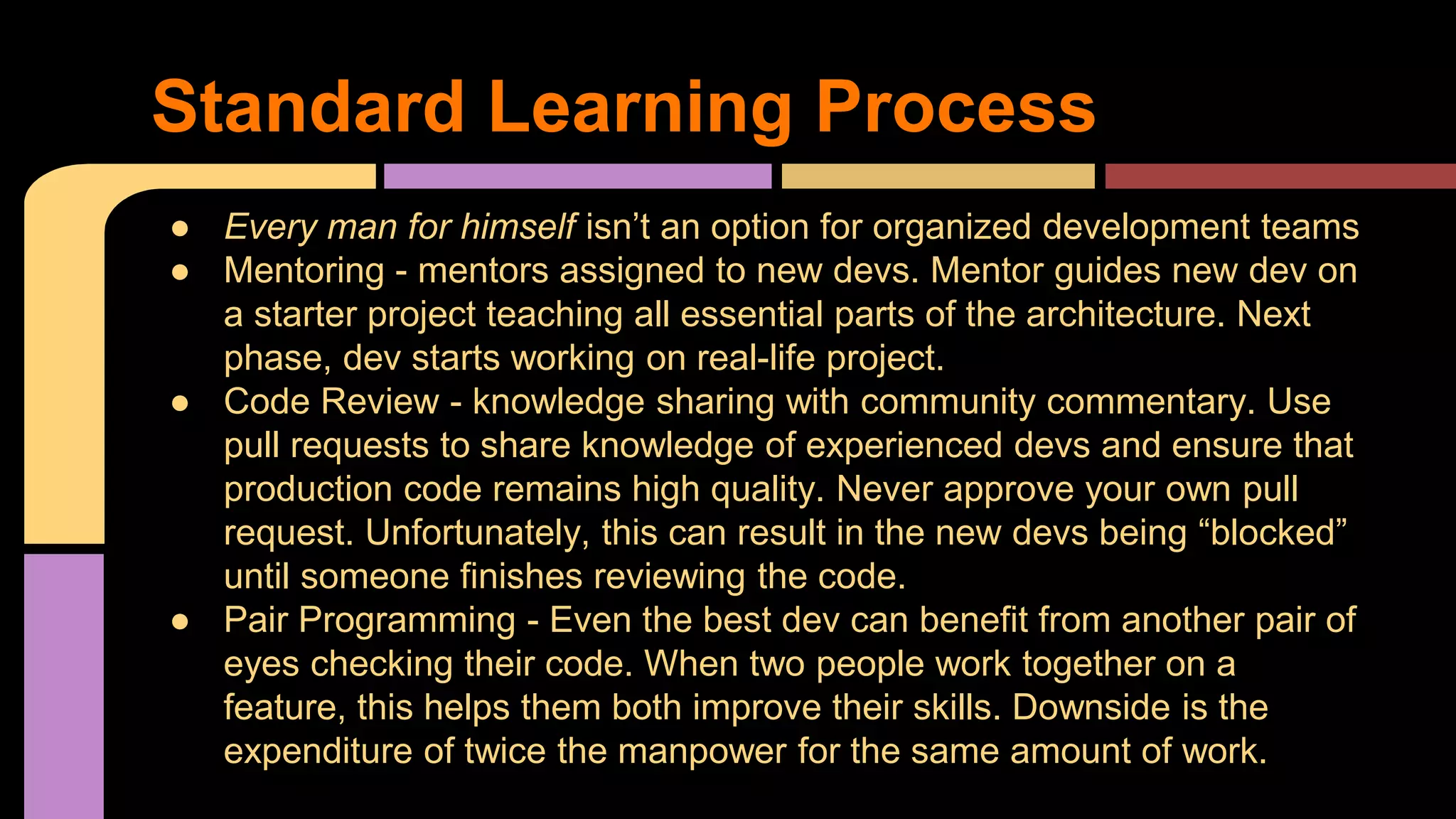 ● Every man for himself isn’t an option for organized development teams
● Mentoring - mentors assigned to new devs. Mentor guides new dev on
a starter project teaching all essential parts of the architecture. Next
phase, dev starts working on real-life project.
● Code Review - knowledge sharing with community commentary. Use
pull requests to share knowledge of experienced devs and ensure that
production code remains high quality. Never approve your own pull
request. Unfortunately, this can result in the new devs being “blocked”
until someone finishes reviewing the code.
● Pair Programming - Even the best dev can benefit from another pair of
eyes checking their code. When two people work together on a
feature, this helps them both improve their skills. Downside is the
expenditure of twice the manpower for the same amount of work.
Standard Learning Process
 
