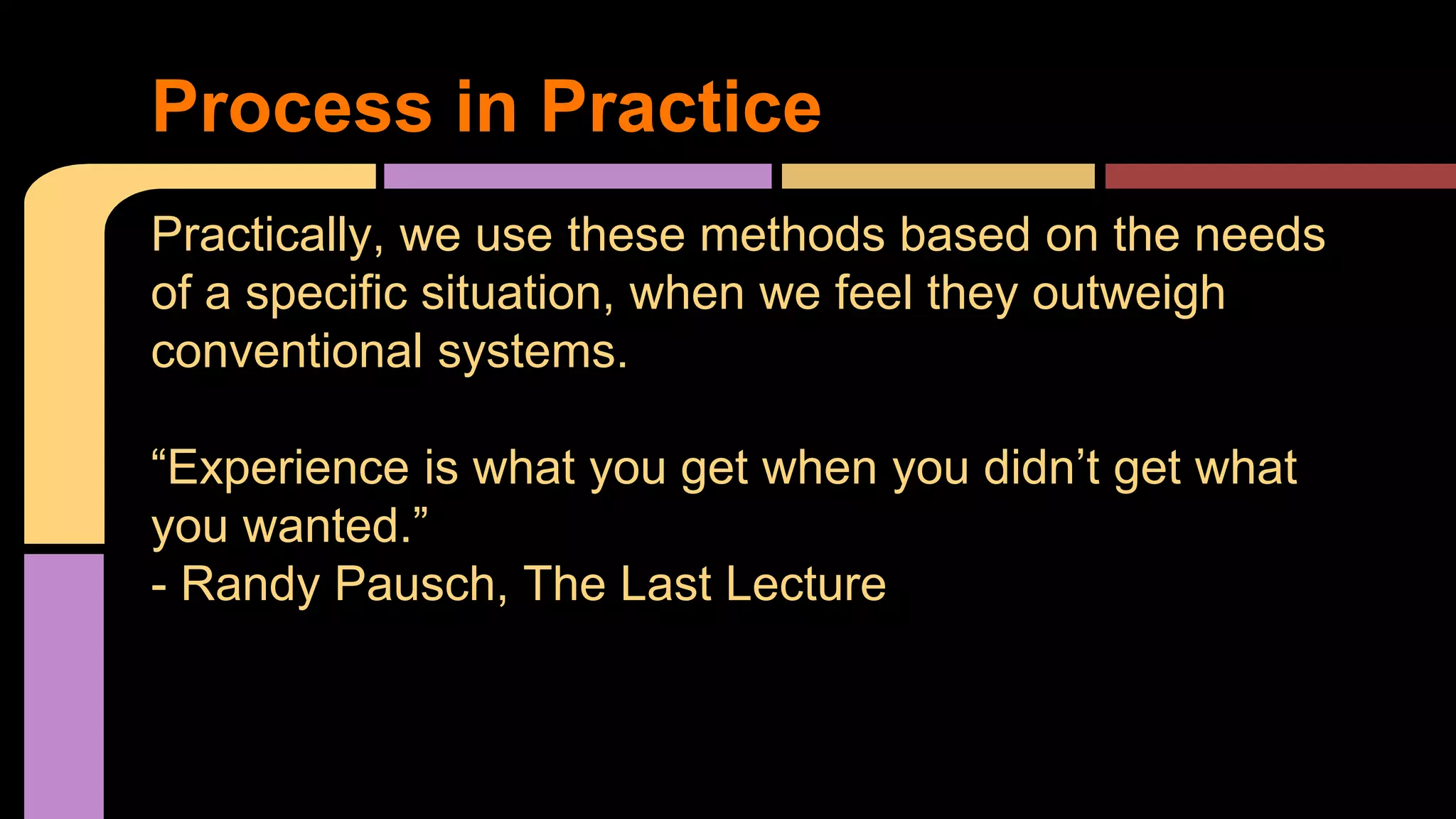 Process in Practice
Practically, we use these methods based on the needs
of a specific situation, when we feel they outweigh
conventional systems.
“Experience is what you get when you didn’t get what
you wanted.”
- Randy Pausch, The Last Lecture
 