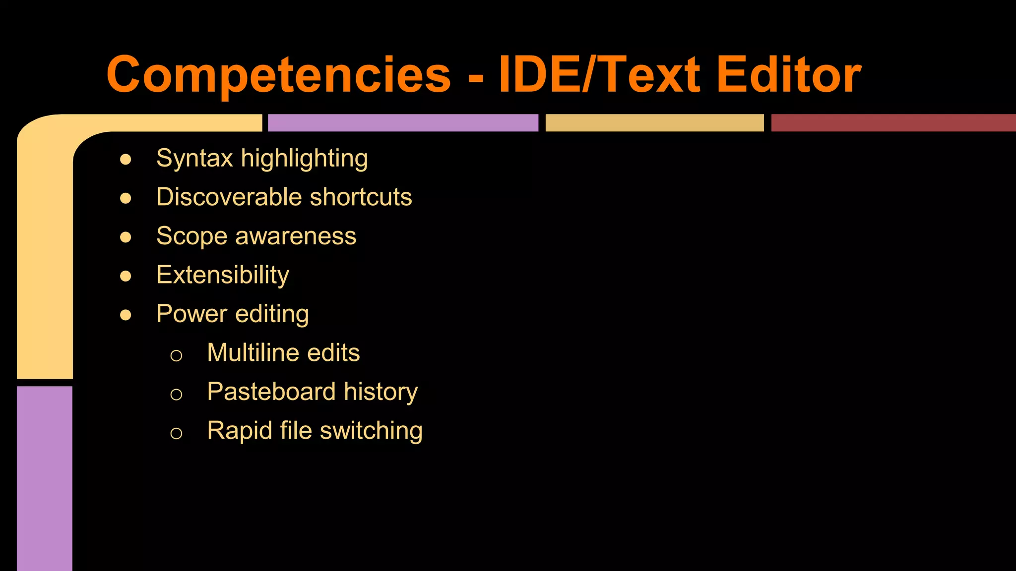 ● Syntax highlighting
● Discoverable shortcuts
● Scope awareness
● Extensibility
● Power editing
o Multiline edits
o Pasteboard history
o Rapid file switching
Competencies - IDE/Text Editor
 