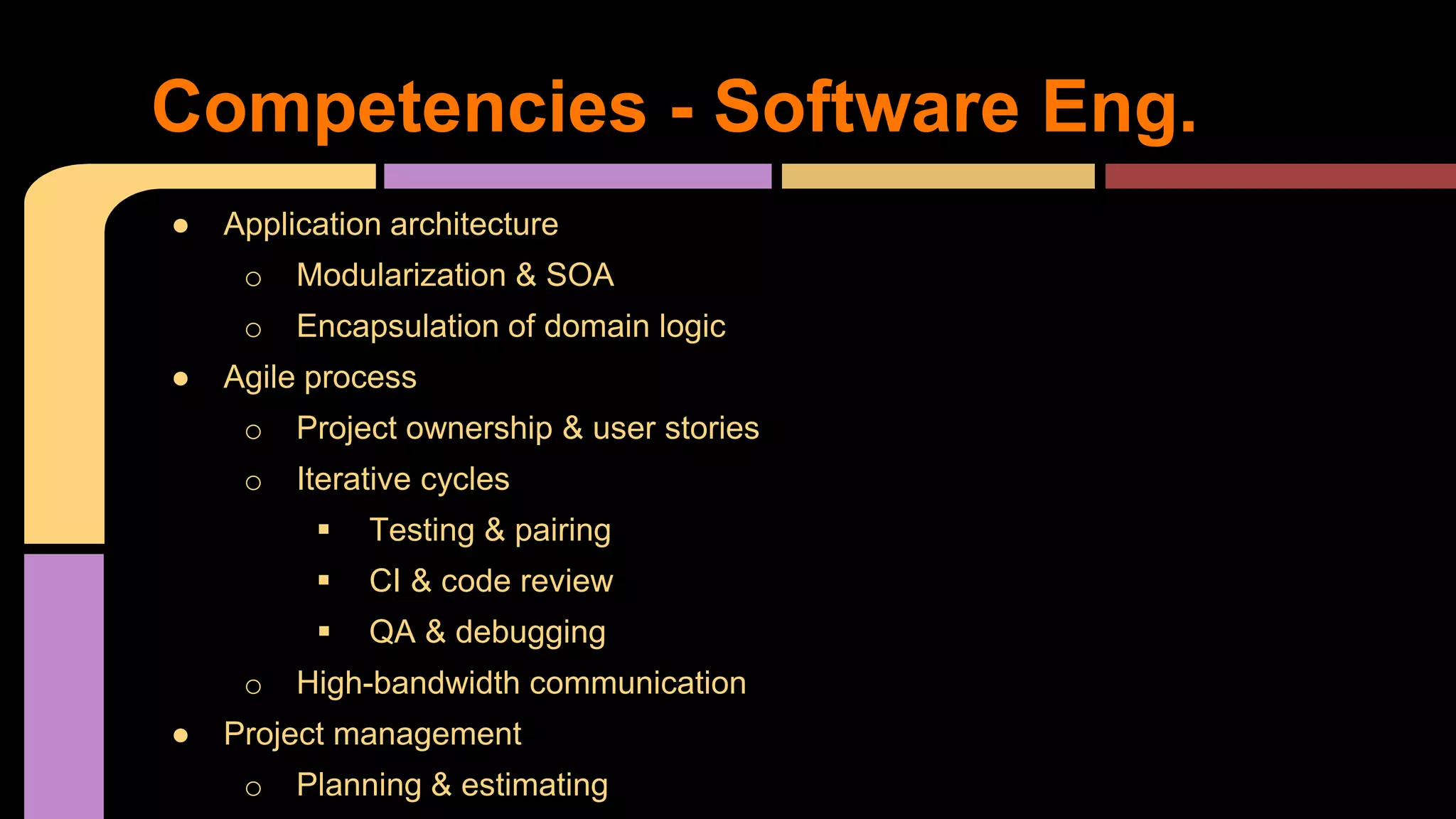 ● Application architecture
o Modularization & SOA
o Encapsulation of domain logic
● Agile process
o Project ownership & user stories
o Iterative cycles
 Testing & pairing
 CI & code review
 QA & debugging
o High-bandwidth communication
● Project management
o Planning & estimating
Competencies - Software Eng.
 