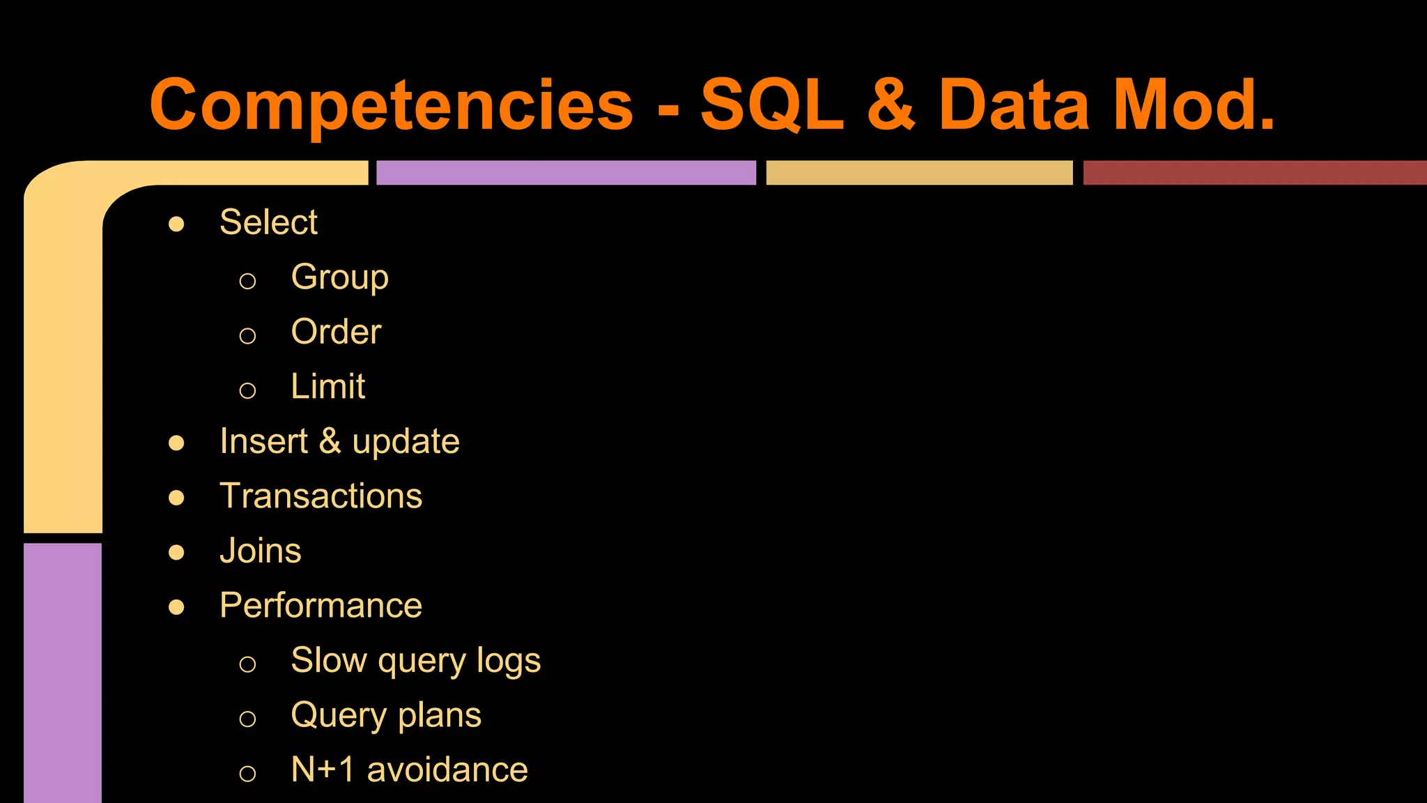 ● Select
o Group
o Order
o Limit
● Insert & update
● Transactions
● Joins
● Performance
o Slow query logs
o Query plans
o N+1 avoidance
Competencies - SQL & Data Mod.
 