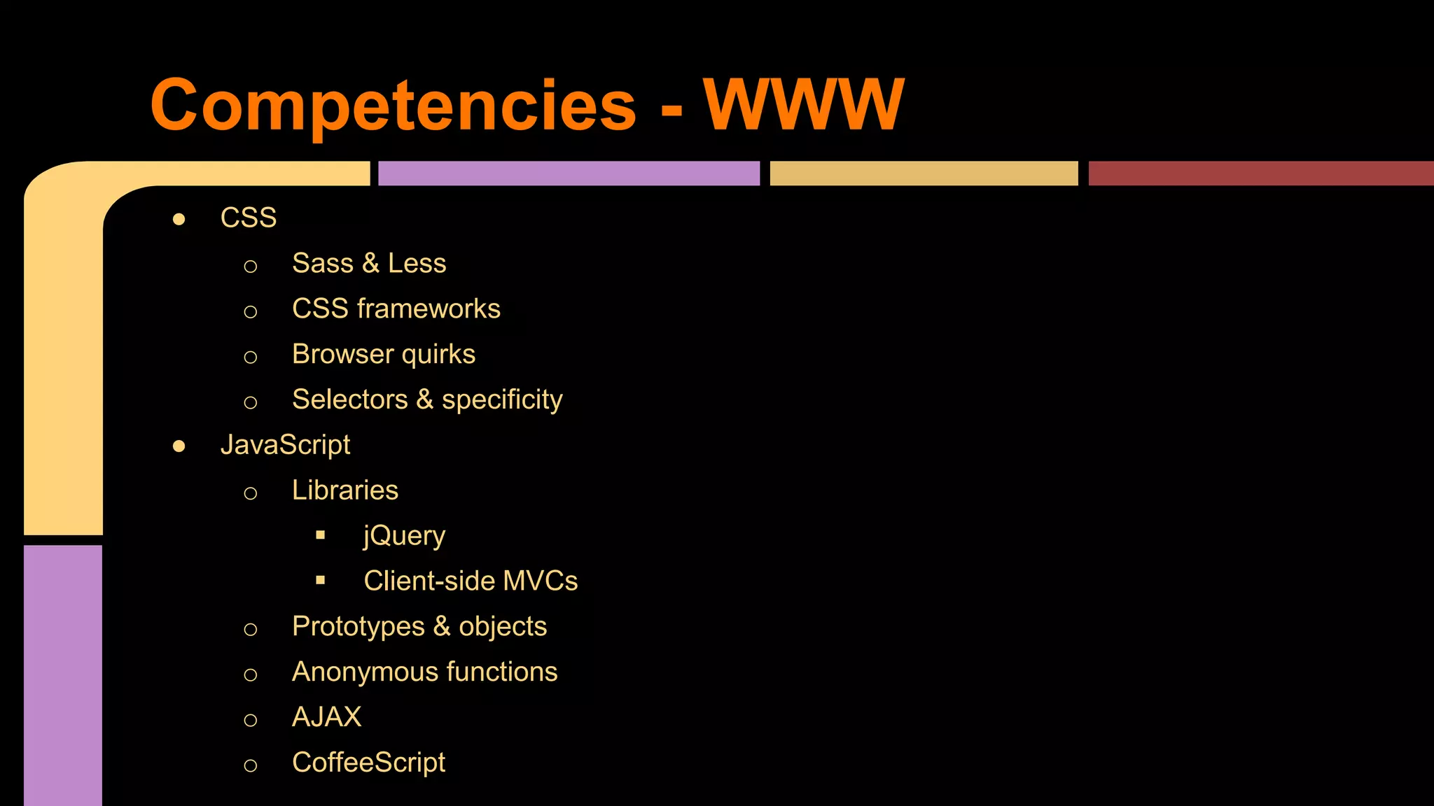 ● CSS
o Sass & Less
o CSS frameworks
o Browser quirks
o Selectors & specificity
● JavaScript
o Libraries
 jQuery
 Client-side MVCs
o Prototypes & objects
o Anonymous functions
o AJAX
o CoffeeScript
Competencies - WWW
 