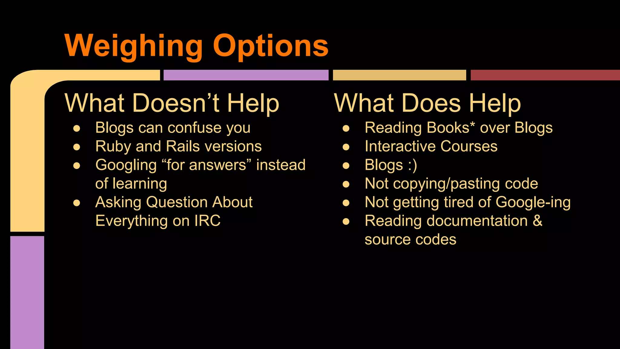 What Does Help
● Reading Books* over Blogs
● Interactive Courses
● Blogs :)
● Not copying/pasting code
● Not getting tired of Google-ing
● Reading documentation &
source codes
What Doesn’t Help
● Blogs can confuse you
● Ruby and Rails versions
● Googling “for answers” instead
of learning
● Asking Question About
Everything on IRC
Weighing Options
 