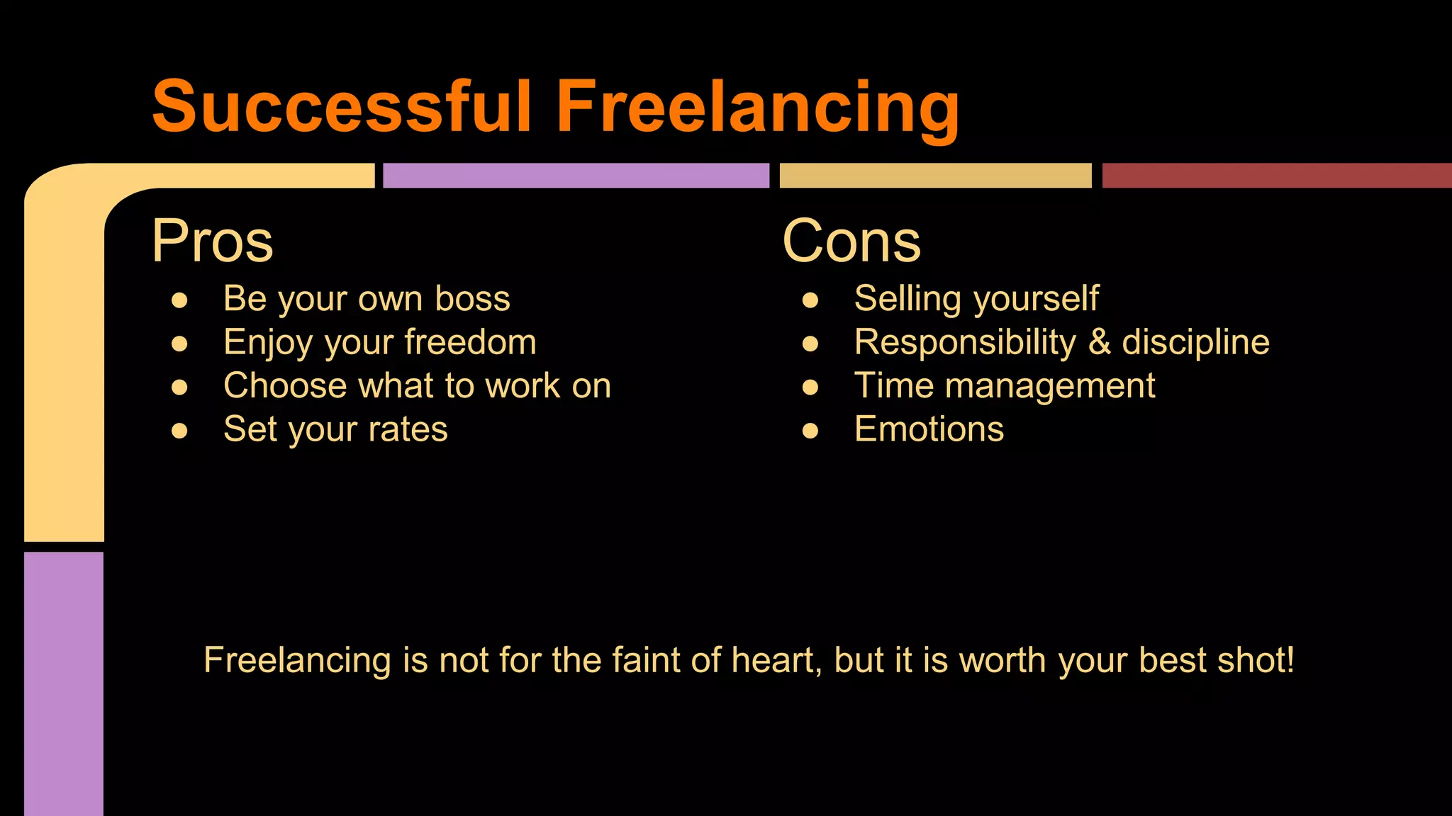 Pros
● Be your own boss
● Enjoy your freedom
● Choose what to work on
● Set your rates
Cons
● Selling yourself
● Responsibility & discipline
● Time management
● Emotions
Successful Freelancing
Freelancing is not for the faint of heart, but it is worth your best shot!F
 