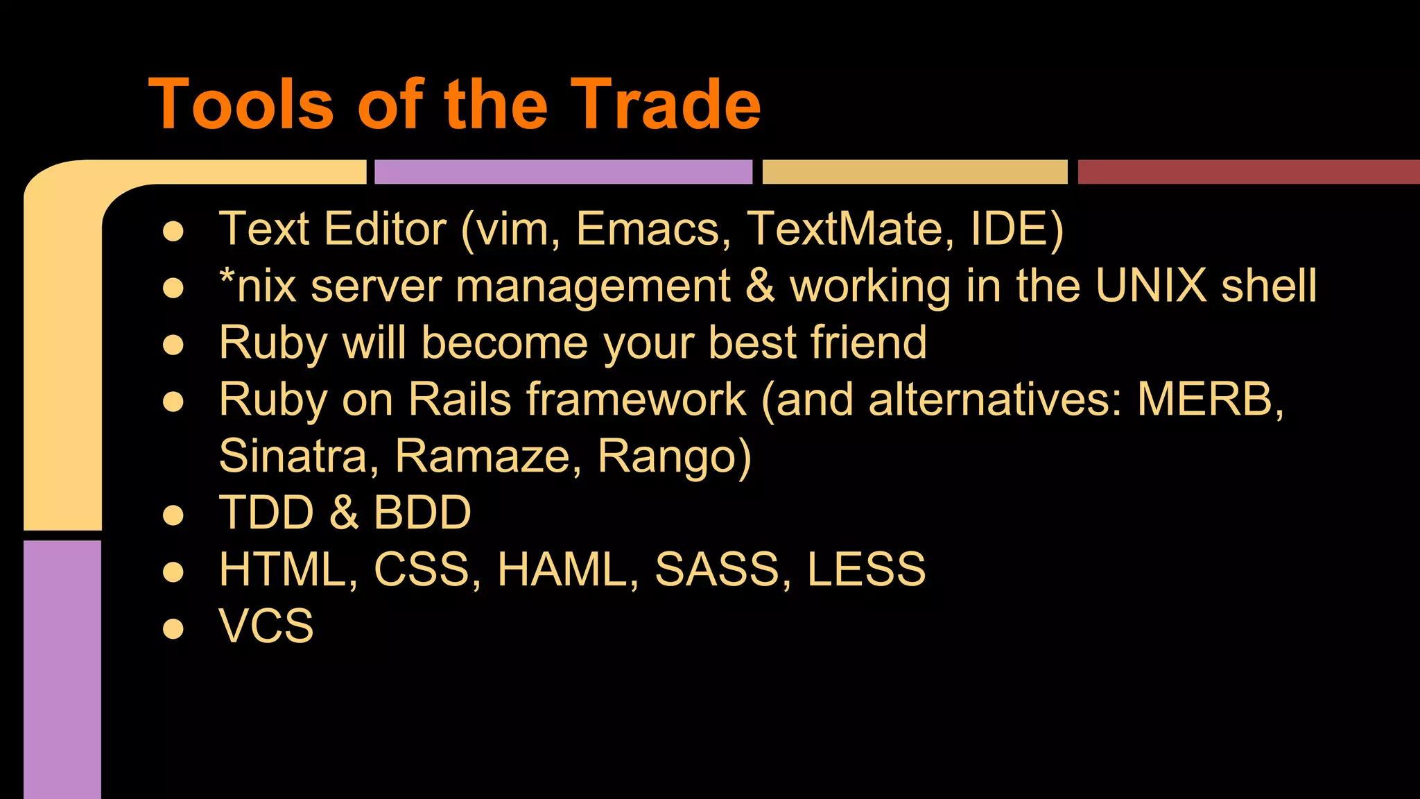 Tools of the Trade
● Text Editor (vim, Emacs, TextMate, IDE)
● *nix server management & working in the UNIX shell
● Ruby will become your best friend
● Ruby on Rails framework (and alternatives: MERB,
Sinatra, Ramaze, Rango)
● TDD & BDD
● HTML, CSS, HAML, SASS, LESS
● VCS
 
