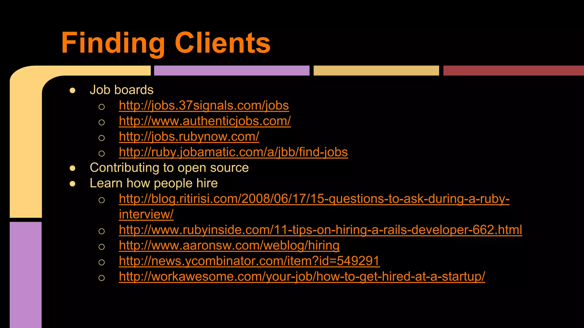 ● Job boards
o http://jobs.37signals.com/jobs
o http://www.authenticjobs.com/
o http://jobs.rubynow.com/
o http://ruby.jobamatic.com/a/jbb/find-jobs
● Contributing to open source
● Learn how people hire
o http://blog.ritirisi.com/2008/06/17/15-questions-to-ask-during-a-ruby-
interview/
o http://www.rubyinside.com/11-tips-on-hiring-a-rails-developer-662.html
o http://www.aaronsw.com/weblog/hiring
o http://news.ycombinator.com/item?id=549291
o http://workawesome.com/your-job/how-to-get-hired-at-a-startup/
Finding Clients
 