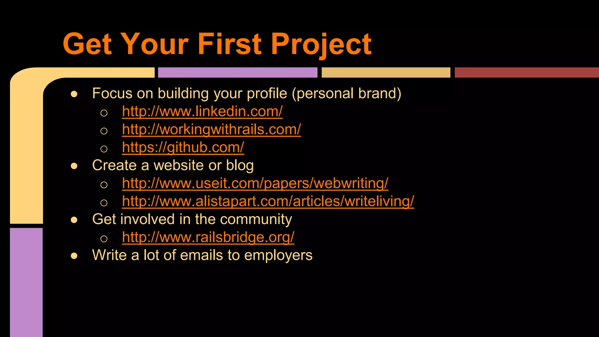 ● Focus on building your profile (personal brand)
o http://www.linkedin.com/
o http://workingwithrails.com/
o https://github.com/
● Create a website or blog
o http://www.useit.com/papers/webwriting/
o http://www.alistapart.com/articles/writeliving/
● Get involved in the community
o http://www.railsbridge.org/
● Write a lot of emails to employers
Get Your First Project
 