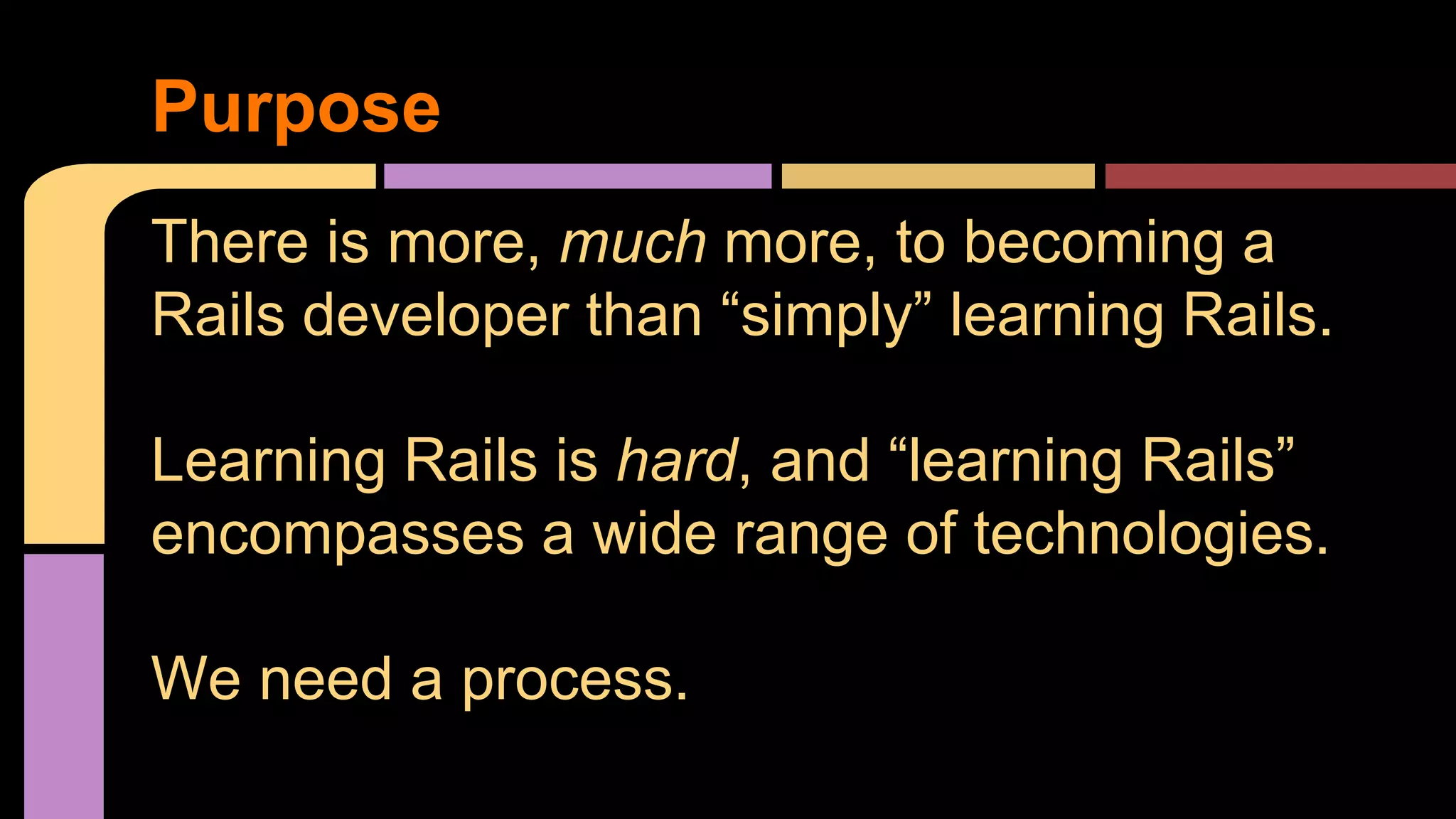 Purpose
There is more, much more, to becoming a
Rails developer than “simply” learning Rails.
Learning Rails is hard, and “learning Rails”
encompasses a wide range of technologies.
We need a process.
 
