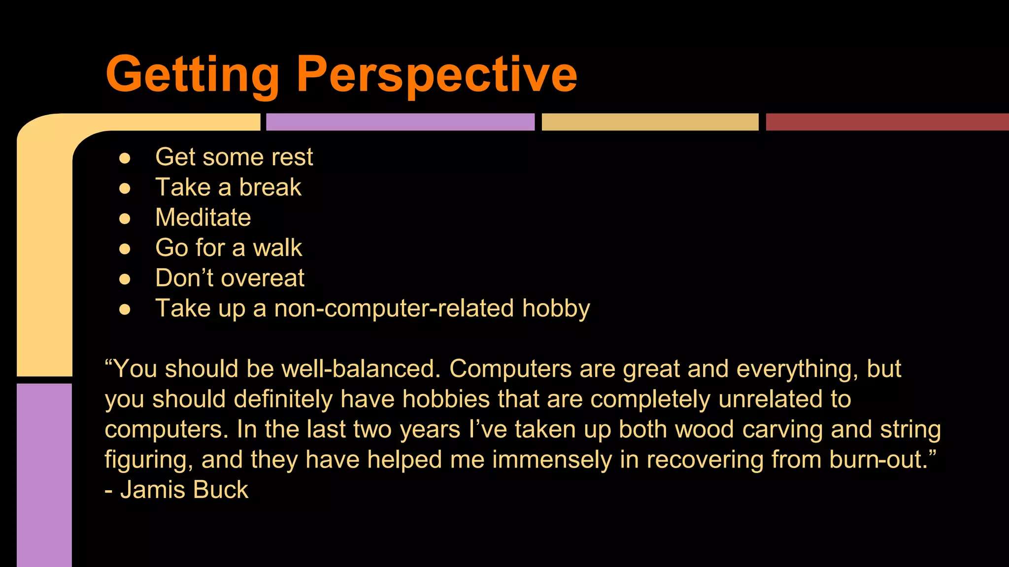 ● Get some rest
● Take a break
● Meditate
● Go for a walk
● Don’t overeat
● Take up a non-computer-related hobby
“You should be well-balanced. Computers are great and everything, but
you should definitely have hobbies that are completely unrelated to
computers. In the last two years I’ve taken up both wood carving and string
figuring, and they have helped me immensely in recovering from burn-out.”
- Jamis Buck
Getting Perspective
 