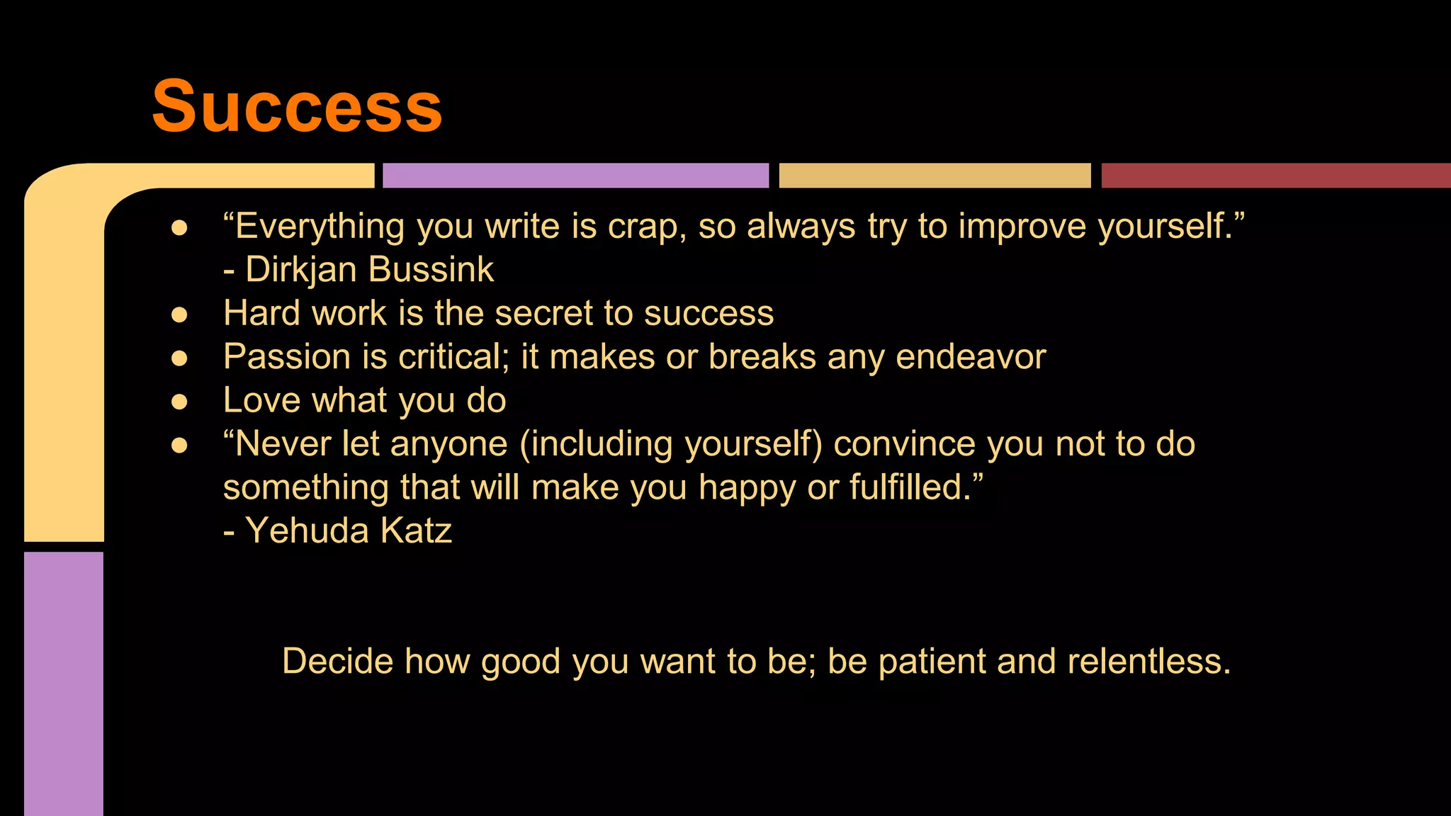 Success
● “Everything you write is crap, so always try to improve yourself.”
- Dirkjan Bussink
● Hard work is the secret to success
● Passion is critical; it makes or breaks any endeavor
● Love what you do
● “Never let anyone (including yourself) convince you not to do
something that will make you happy or fulfilled.”
- Yehuda Katz
Decide how good you want to be; be patient and relentless.
 