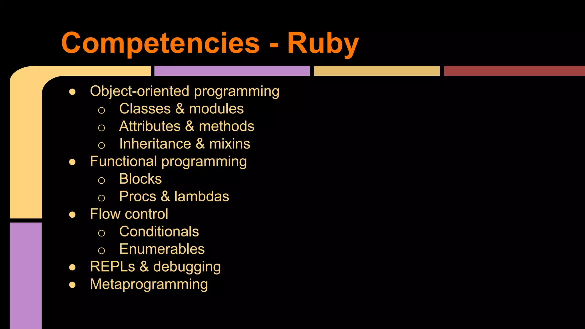 ● Object-oriented programming
o Classes & modules
o Attributes & methods
o Inheritance & mixins
● Functional programming
o Blocks
o Procs & lambdas
● Flow control
o Conditionals
o Enumerables
● REPLs & debugging
● Metaprogramming
Competencies - Ruby
 