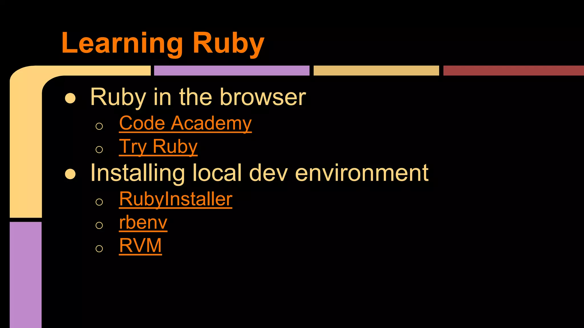 Learning Ruby
● Ruby in the browser
o Code Academy
o Try Ruby
● Installing local dev environment
o RubyInstaller
o rbenv
o RVM
 