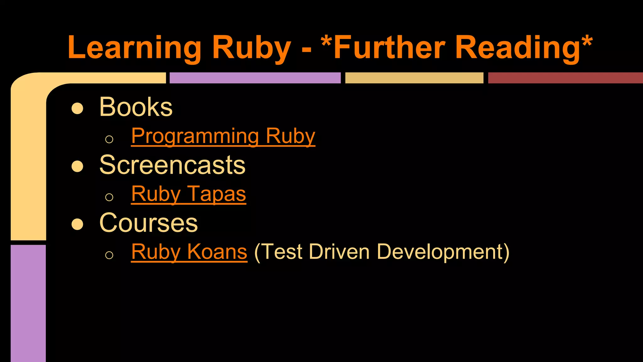 ● Books
o Programming Ruby
● Screencasts
o Ruby Tapas
● Courses
o Ruby Koans (Test Driven Development)
Learning Ruby - *Further Reading*
 