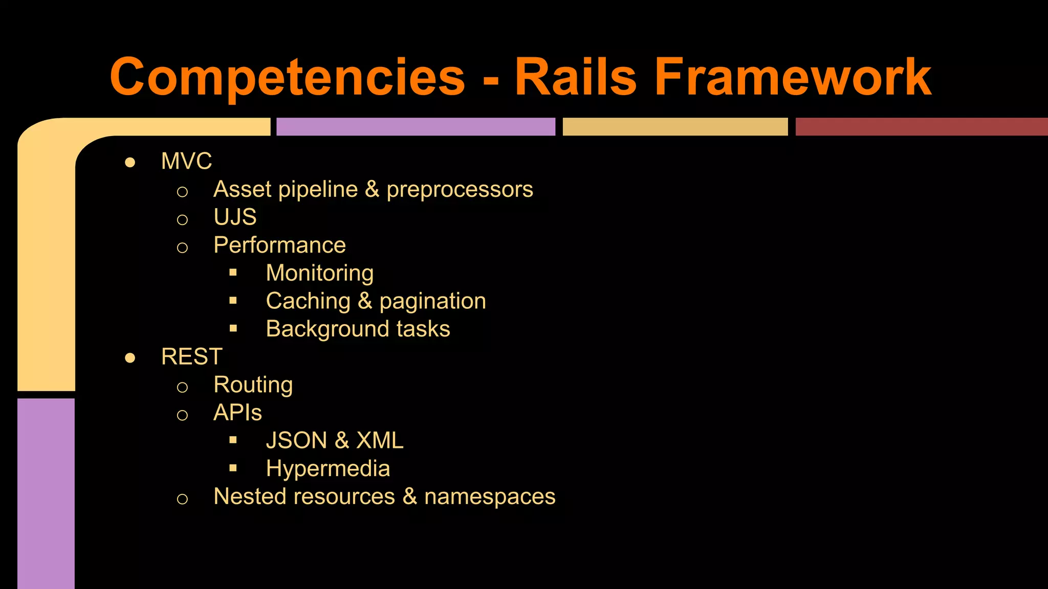 ● MVC
o Asset pipeline & preprocessors
o UJS
o Performance
 Monitoring
 Caching & pagination
 Background tasks
● REST
o Routing
o APIs
 JSON & XML
 Hypermedia
o Nested resources & namespaces
Competencies - Rails Framework
 