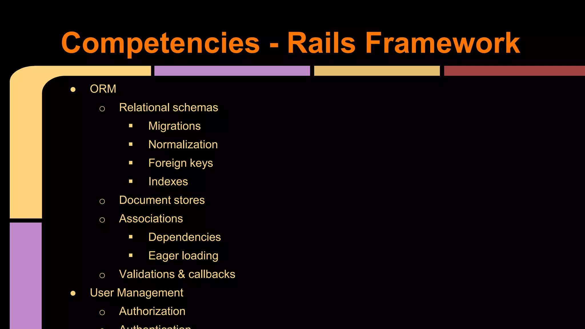 Competencies - Rails Framework
● ORM
o Relational schemas
 Migrations
 Normalization
 Foreign keys
 Indexes
o Document stores
o Associations
 Dependencies
 Eager loading
o Validations & callbacks
● User Management
o Authorization
 
