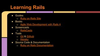 ● Guides
o Ruby on Rails Site
● Books
o Agile Web Development with Rails 4
● Screencasts
o RailsCasts
● Tools
o Git & Github
o Heroku
● Source Code & Documentation
o Ruby on Rails Documentation
Learning Rails
 