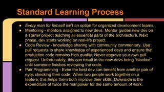 ● Every man for himself isn’t an option for organized development teams
● Mentoring - mentors assigned to new devs. Mentor guides new dev on
a starter project teaching all essential parts of the architecture. Next
phase, dev starts working on real-life project.
● Code Review - knowledge sharing with community commentary. Use
pull requests to share knowledge of experienced devs and ensure that
production code remains high quality. Never approve your own pull
request. Unfortunately, this can result in the new devs being “blocked”
until someone finishes reviewing the code.
● Pair Programming - Even the best dev can benefit from another pair of
eyes checking their code. When two people work together on a
feature, this helps them both improve their skills. Downside is the
expenditure of twice the manpower for the same amount of work.
Standard Learning Process
 