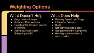 What Does Help
● Reading Books* over Blogs
● Interactive Courses
● Blogs :)
● Not copying/pasting code
● Not getting tired of Google-ing
● Reading documentation &
source codes
What Doesn’t Help
● Blogs can confuse you
● Ruby and Rails versions
● Googling “for answers” instead
of learning
● Asking Question About
Everything on IRC
Weighing Options
 