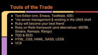 Tools of the Trade
● Text Editor (vim, Emacs, TextMate, IDE)
● *nix server management & working in the UNIX shell
● Ruby will become your best friend
● Ruby on Rails framework (and alternatives: MERB,
Sinatra, Ramaze, Rango)
● TDD & BDD
● HTML, CSS, HAML, SASS, LESS
● VCS
 
