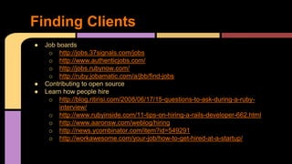 ● Job boards
o http://jobs.37signals.com/jobs
o http://www.authenticjobs.com/
o http://jobs.rubynow.com/
o http://ruby.jobamatic.com/a/jbb/find-jobs
● Contributing to open source
● Learn how people hire
o http://blog.ritirisi.com/2008/06/17/15-questions-to-ask-during-a-ruby-
interview/
o http://www.rubyinside.com/11-tips-on-hiring-a-rails-developer-662.html
o http://www.aaronsw.com/weblog/hiring
o http://news.ycombinator.com/item?id=549291
o http://workawesome.com/your-job/how-to-get-hired-at-a-startup/
Finding Clients
 