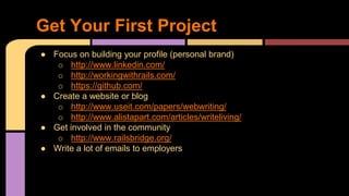 ● Focus on building your profile (personal brand)
o http://www.linkedin.com/
o http://workingwithrails.com/
o https://github.com/
● Create a website or blog
o http://www.useit.com/papers/webwriting/
o http://www.alistapart.com/articles/writeliving/
● Get involved in the community
o http://www.railsbridge.org/
● Write a lot of emails to employers
Get Your First Project
 