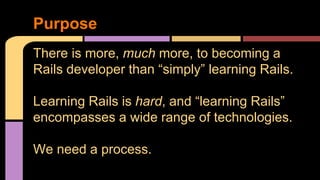 Purpose
There is more, much more, to becoming a
Rails developer than “simply” learning Rails.
Learning Rails is hard, and “learning Rails”
encompasses a wide range of technologies.
We need a process.
 