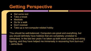 ● Get some rest
● Take a break
● Meditate
● Go for a walk
● Don’t overeat
● Take up a non-computer-related hobby
“You should be well-balanced. Computers are great and everything, but
you should definitely have hobbies that are completely unrelated to
computers. In the last two years I’ve taken up both wood carving and string
figuring, and they have helped me immensely in recovering from burn-out.”
- Jamis Buck
Getting Perspective
 