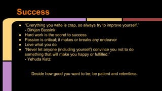 Success
● “Everything you write is crap, so always try to improve yourself.”
- Dirkjan Bussink
● Hard work is the secret to success
● Passion is critical; it makes or breaks any endeavor
● Love what you do
● “Never let anyone (including yourself) convince you not to do
something that will make you happy or fulfilled.”
- Yehuda Katz
Decide how good you want to be; be patient and relentless.
 