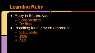 Learning Ruby
● Ruby in the browser
o Code Academy
o Try Ruby
● Installing local dev environment
o RubyInstaller
o rbenv
o RVM
 