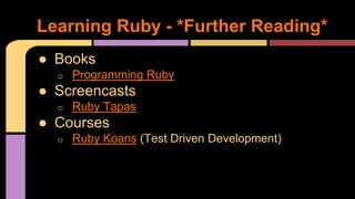 ● Books
o Programming Ruby
● Screencasts
o Ruby Tapas
● Courses
o Ruby Koans (Test Driven Development)
Learning Ruby - *Further Reading*
 