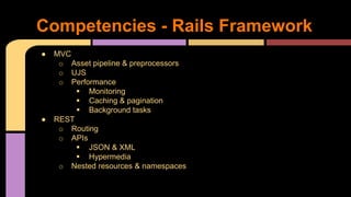 ● MVC
o Asset pipeline & preprocessors
o UJS
o Performance
 Monitoring
 Caching & pagination
 Background tasks
● REST
o Routing
o APIs
 JSON & XML
 Hypermedia
o Nested resources & namespaces
Competencies - Rails Framework
 