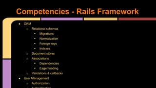 Competencies - Rails Framework
● ORM
o Relational schemas
 Migrations
 Normalization
 Foreign keys
 Indexes
o Document stores
o Associations
 Dependencies
 Eager loading
o Validations & callbacks
● User Management
o Authorization
 