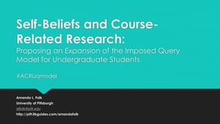 Self-Beliefs and Course-
Related Research:
Proposing an Expansion of the Imposed Query
Model for Undergraduate Students
#ACRLiqmodel
Amanda L. Folk
University of Pittsburgh
alfolk@pitt.edu
http://pitt.libguides.com/amandafolk
 